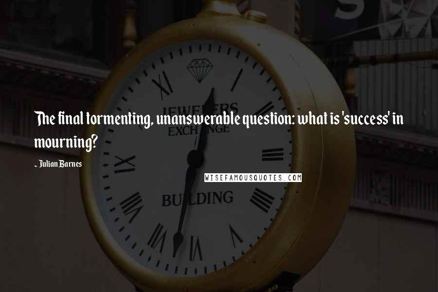 Julian Barnes Quotes: The final tormenting, unanswerable question: what is 'success' in mourning?