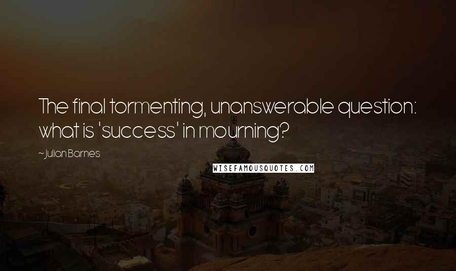 Julian Barnes Quotes: The final tormenting, unanswerable question: what is 'success' in mourning?