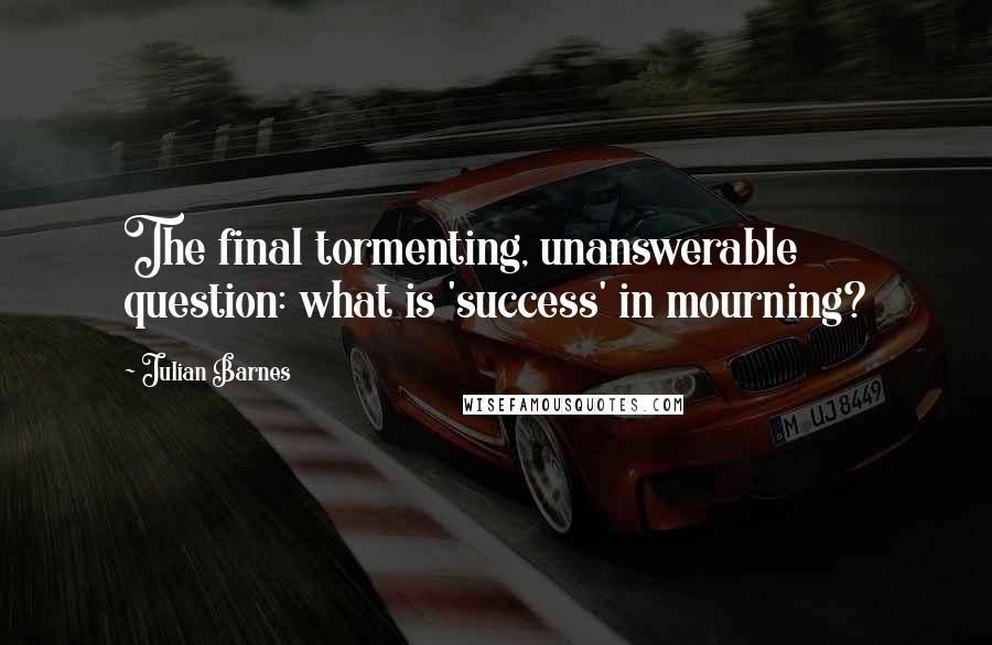 Julian Barnes Quotes: The final tormenting, unanswerable question: what is 'success' in mourning?
