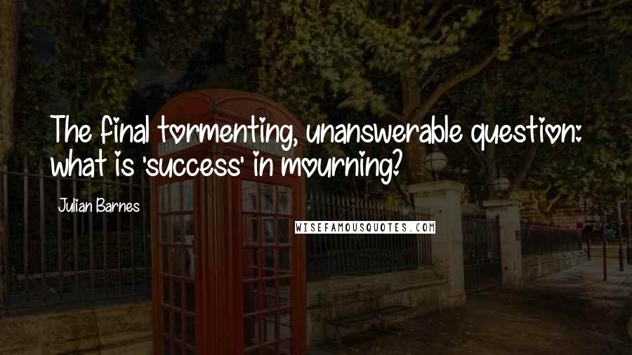 Julian Barnes Quotes: The final tormenting, unanswerable question: what is 'success' in mourning?