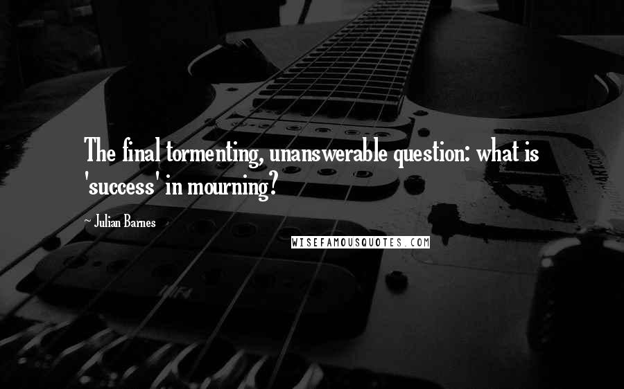 Julian Barnes Quotes: The final tormenting, unanswerable question: what is 'success' in mourning?