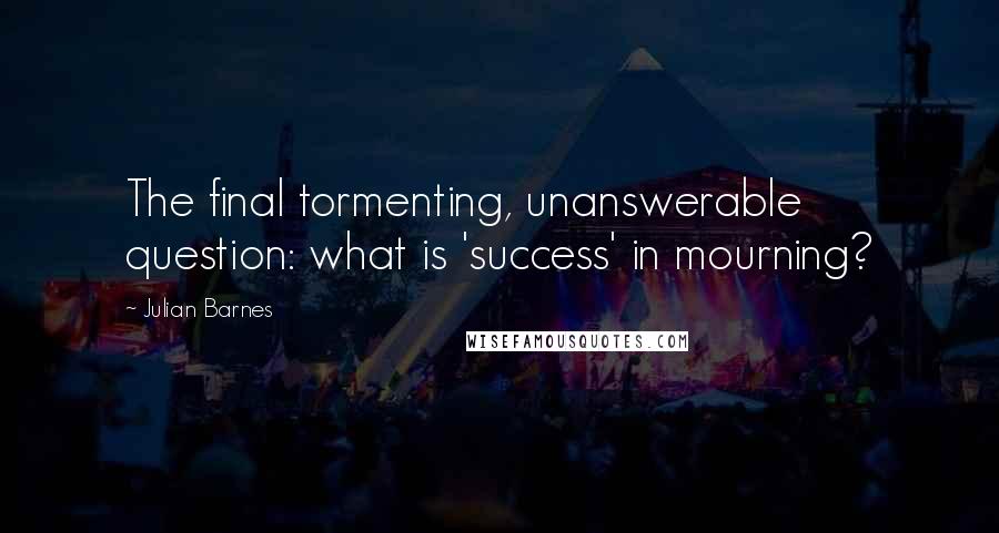 Julian Barnes Quotes: The final tormenting, unanswerable question: what is 'success' in mourning?