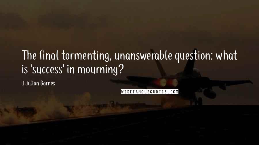 Julian Barnes Quotes: The final tormenting, unanswerable question: what is 'success' in mourning?