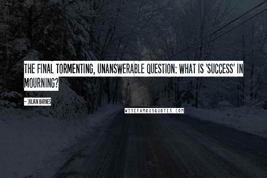 Julian Barnes Quotes: The final tormenting, unanswerable question: what is 'success' in mourning?