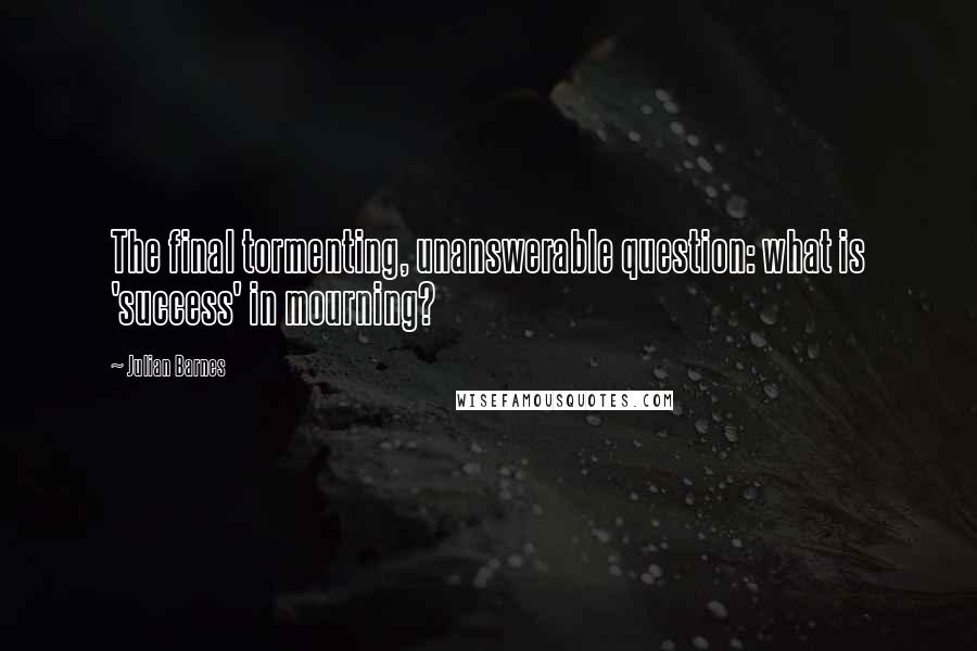 Julian Barnes Quotes: The final tormenting, unanswerable question: what is 'success' in mourning?