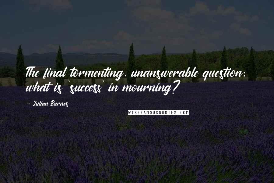 Julian Barnes Quotes: The final tormenting, unanswerable question: what is 'success' in mourning?