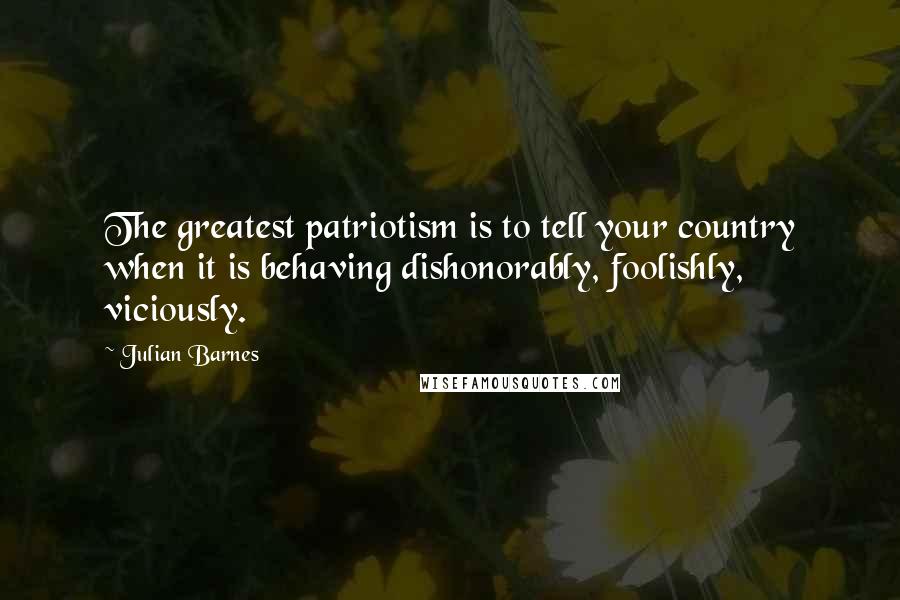 Julian Barnes Quotes: The greatest patriotism is to tell your country when it is behaving dishonorably, foolishly, viciously.