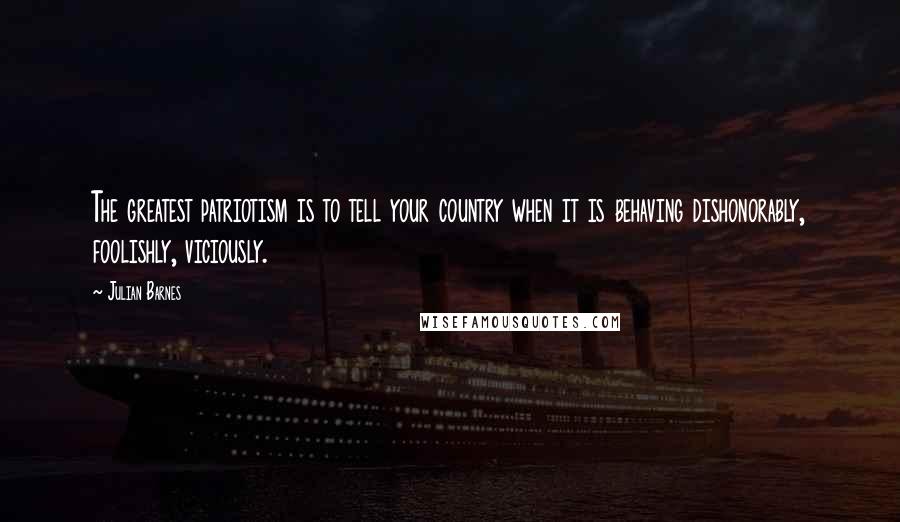 Julian Barnes Quotes: The greatest patriotism is to tell your country when it is behaving dishonorably, foolishly, viciously.