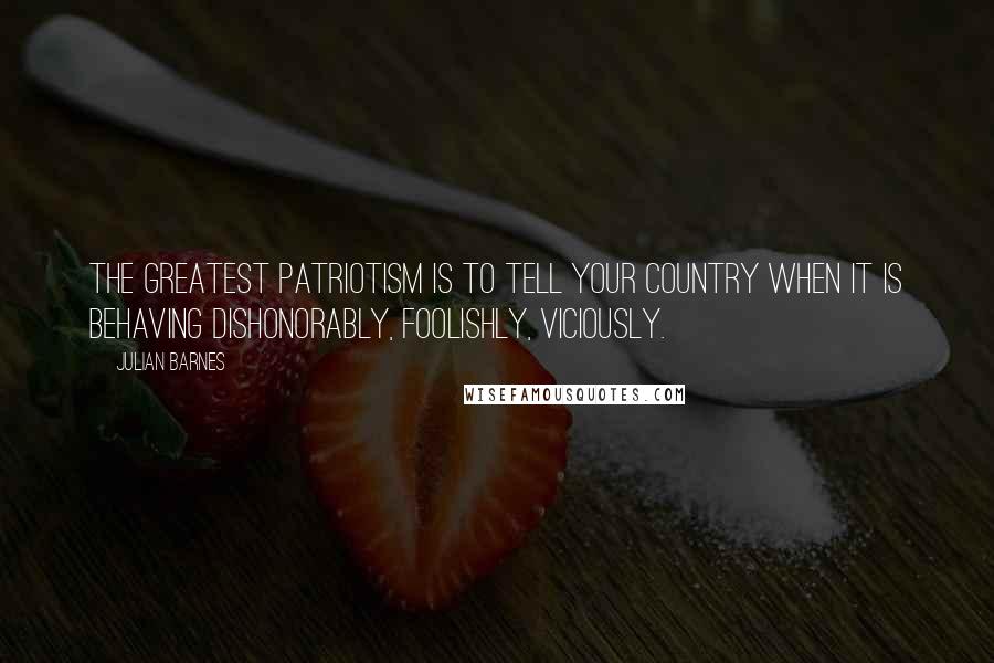Julian Barnes Quotes: The greatest patriotism is to tell your country when it is behaving dishonorably, foolishly, viciously.
