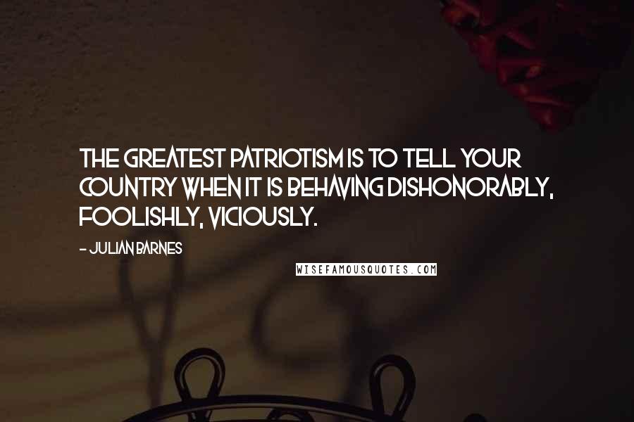 Julian Barnes Quotes: The greatest patriotism is to tell your country when it is behaving dishonorably, foolishly, viciously.