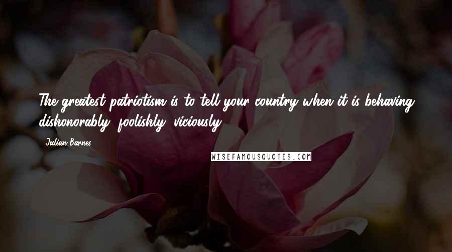 Julian Barnes Quotes: The greatest patriotism is to tell your country when it is behaving dishonorably, foolishly, viciously.