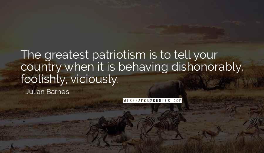 Julian Barnes Quotes: The greatest patriotism is to tell your country when it is behaving dishonorably, foolishly, viciously.