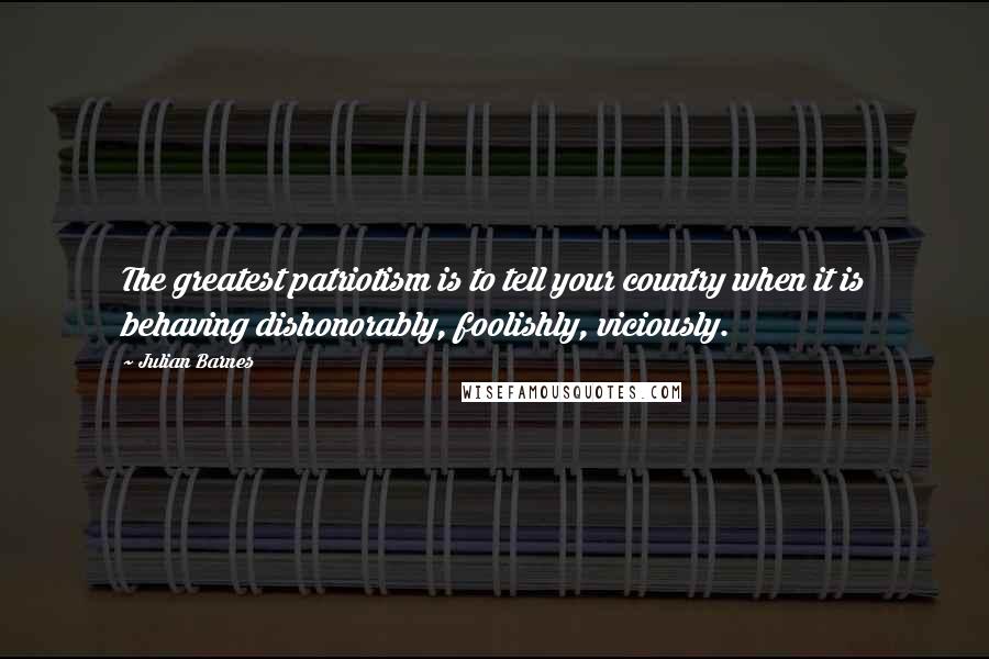 Julian Barnes Quotes: The greatest patriotism is to tell your country when it is behaving dishonorably, foolishly, viciously.