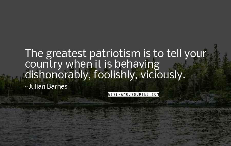 Julian Barnes Quotes: The greatest patriotism is to tell your country when it is behaving dishonorably, foolishly, viciously.