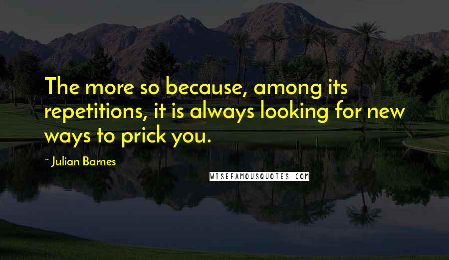 Julian Barnes Quotes: The more so because, among its repetitions, it is always looking for new ways to prick you.