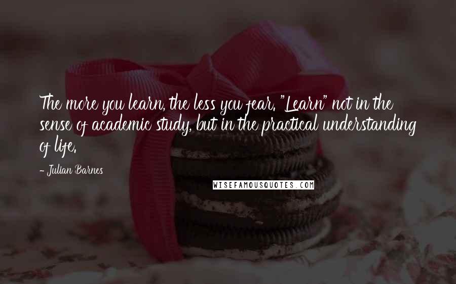 Julian Barnes Quotes: The more you learn, the less you fear. "Learn" not in the sense of academic study, but in the practical understanding of life.