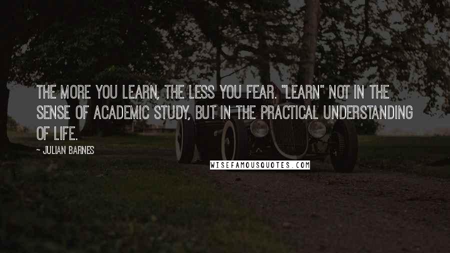 Julian Barnes Quotes: The more you learn, the less you fear. "Learn" not in the sense of academic study, but in the practical understanding of life.