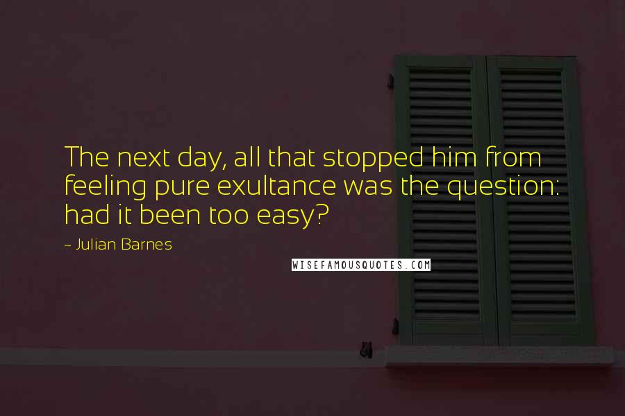 Julian Barnes Quotes: The next day, all that stopped him from feeling pure exultance was the question: had it been too easy?