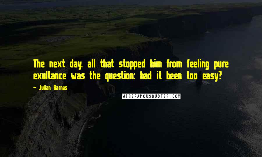 Julian Barnes Quotes: The next day, all that stopped him from feeling pure exultance was the question: had it been too easy?