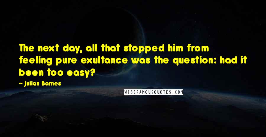 Julian Barnes Quotes: The next day, all that stopped him from feeling pure exultance was the question: had it been too easy?