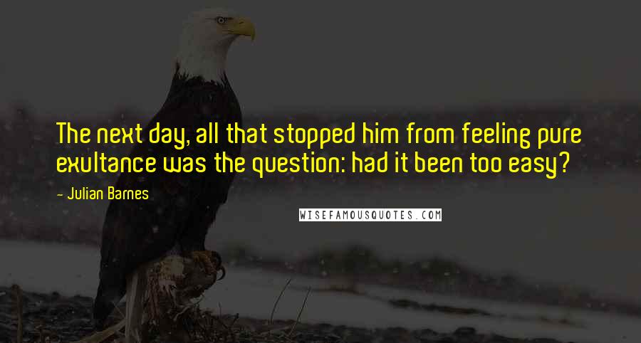 Julian Barnes Quotes: The next day, all that stopped him from feeling pure exultance was the question: had it been too easy?