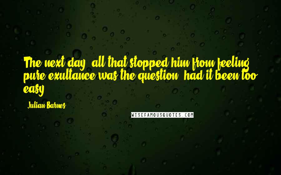 Julian Barnes Quotes: The next day, all that stopped him from feeling pure exultance was the question: had it been too easy?