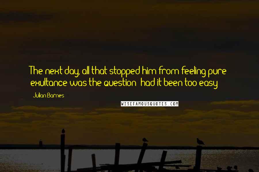 Julian Barnes Quotes: The next day, all that stopped him from feeling pure exultance was the question: had it been too easy?