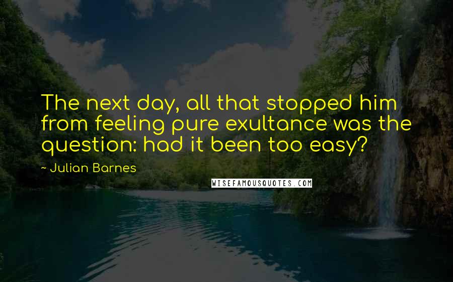 Julian Barnes Quotes: The next day, all that stopped him from feeling pure exultance was the question: had it been too easy?