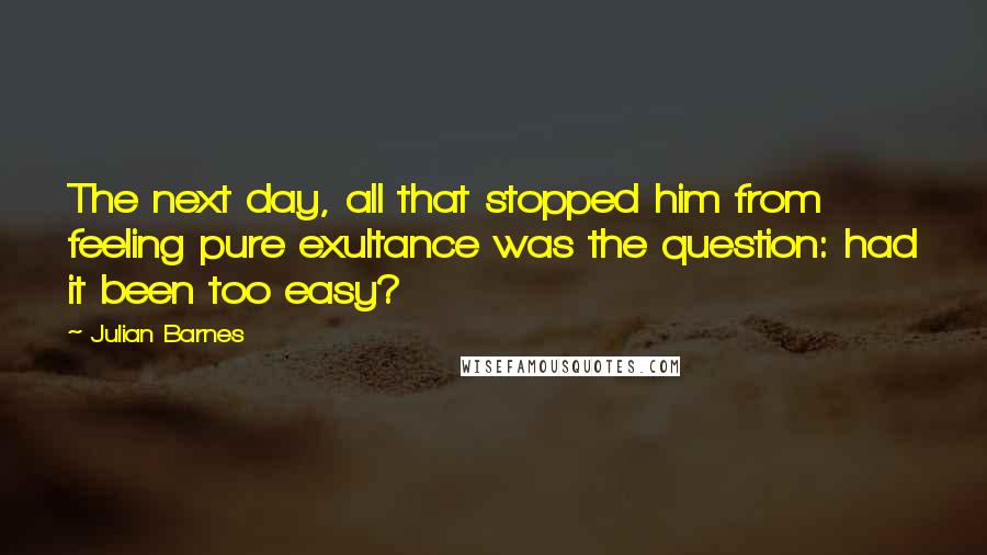 Julian Barnes Quotes: The next day, all that stopped him from feeling pure exultance was the question: had it been too easy?