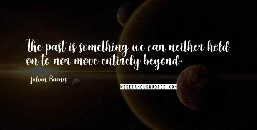 Julian Barnes Quotes: The past is something we can neither hold on to nor move entirely beyond.