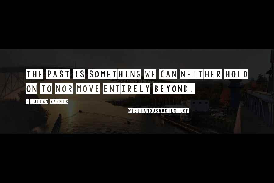 Julian Barnes Quotes: The past is something we can neither hold on to nor move entirely beyond.