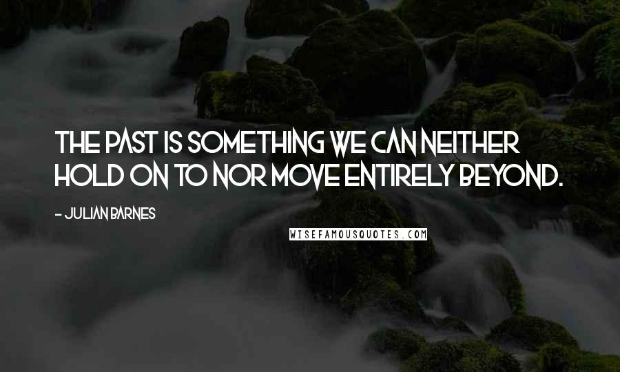 Julian Barnes Quotes: The past is something we can neither hold on to nor move entirely beyond.