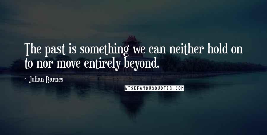 Julian Barnes Quotes: The past is something we can neither hold on to nor move entirely beyond.