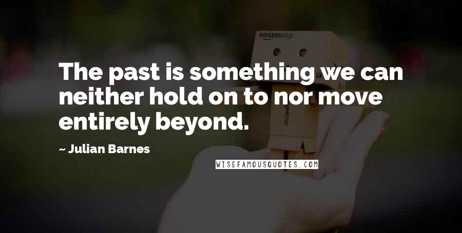 Julian Barnes Quotes: The past is something we can neither hold on to nor move entirely beyond.