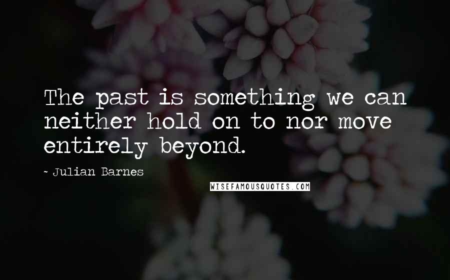 Julian Barnes Quotes: The past is something we can neither hold on to nor move entirely beyond.