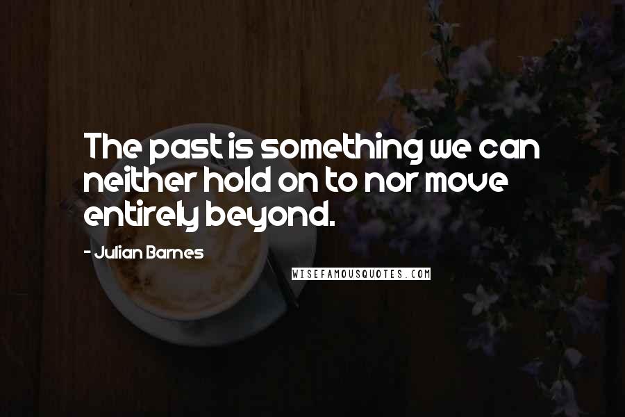 Julian Barnes Quotes: The past is something we can neither hold on to nor move entirely beyond.