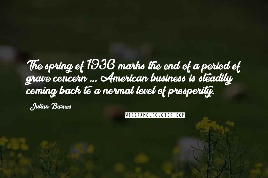 Julian Barnes Quotes: The spring of 1930 marks the end of a period of grave concern ... American business is steadily coming back to a normal level of prosperity.