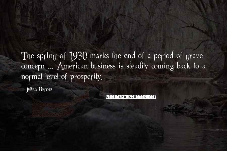 Julian Barnes Quotes: The spring of 1930 marks the end of a period of grave concern ... American business is steadily coming back to a normal level of prosperity.