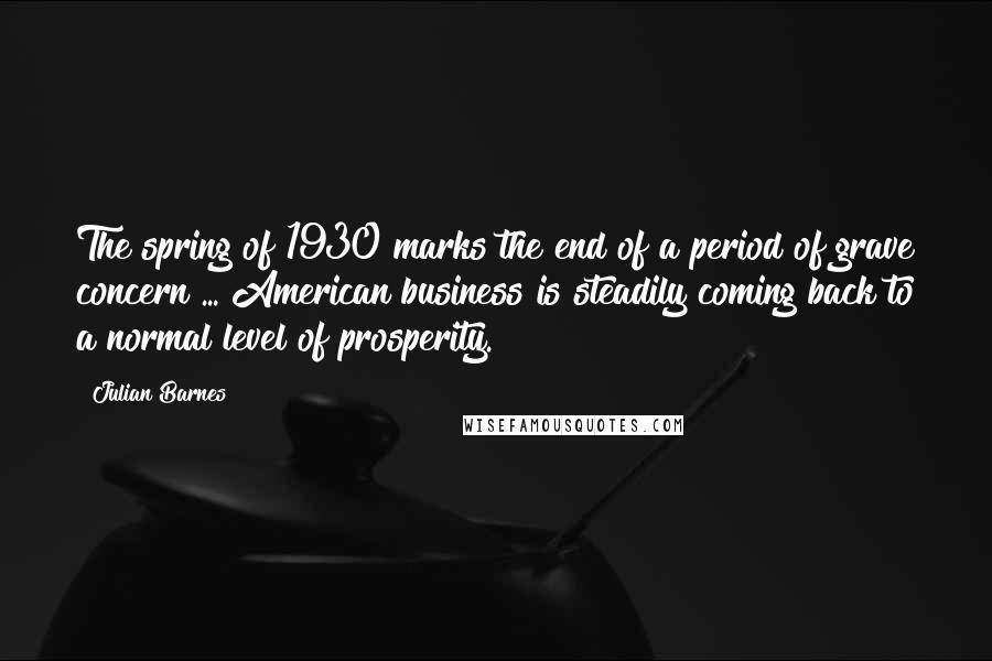 Julian Barnes Quotes: The spring of 1930 marks the end of a period of grave concern ... American business is steadily coming back to a normal level of prosperity.