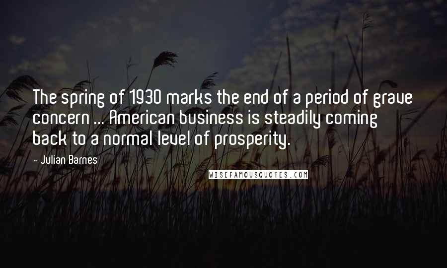 Julian Barnes Quotes: The spring of 1930 marks the end of a period of grave concern ... American business is steadily coming back to a normal level of prosperity.