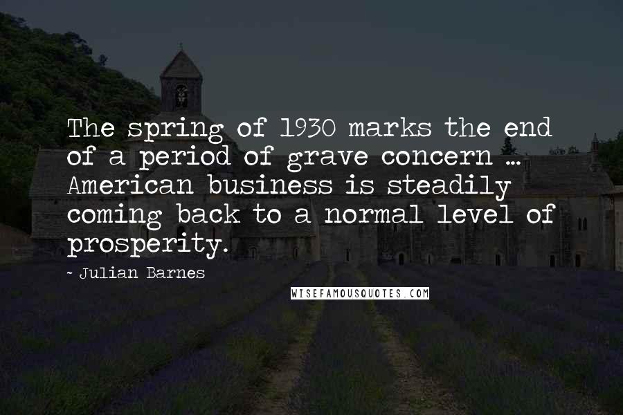 Julian Barnes Quotes: The spring of 1930 marks the end of a period of grave concern ... American business is steadily coming back to a normal level of prosperity.