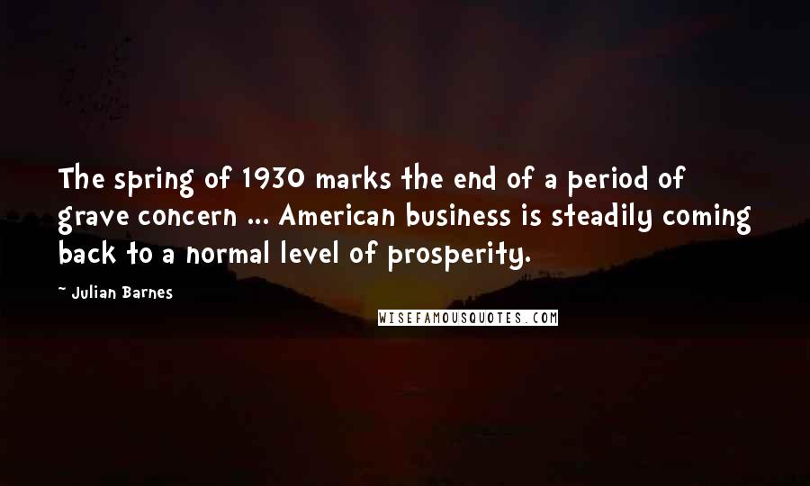 Julian Barnes Quotes: The spring of 1930 marks the end of a period of grave concern ... American business is steadily coming back to a normal level of prosperity.