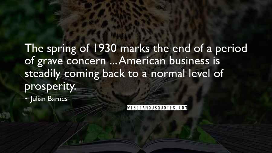 Julian Barnes Quotes: The spring of 1930 marks the end of a period of grave concern ... American business is steadily coming back to a normal level of prosperity.