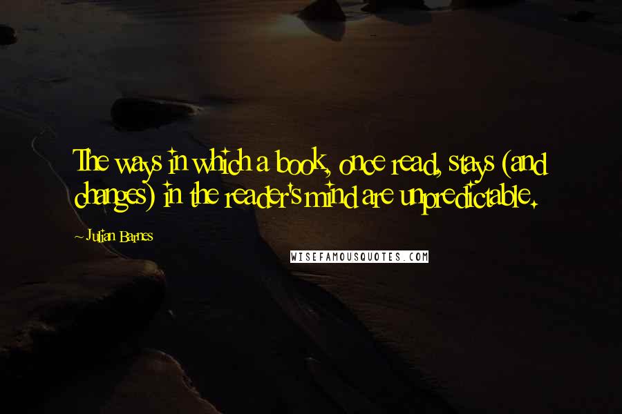 Julian Barnes Quotes: The ways in which a book, once read, stays (and changes) in the reader's mind are unpredictable.