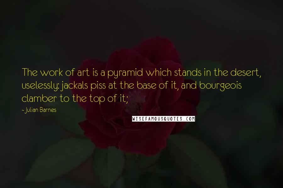 Julian Barnes Quotes: The work of art is a pyramid which stands in the desert, uselessly: jackals piss at the base of it, and bourgeois clamber to the top of it;