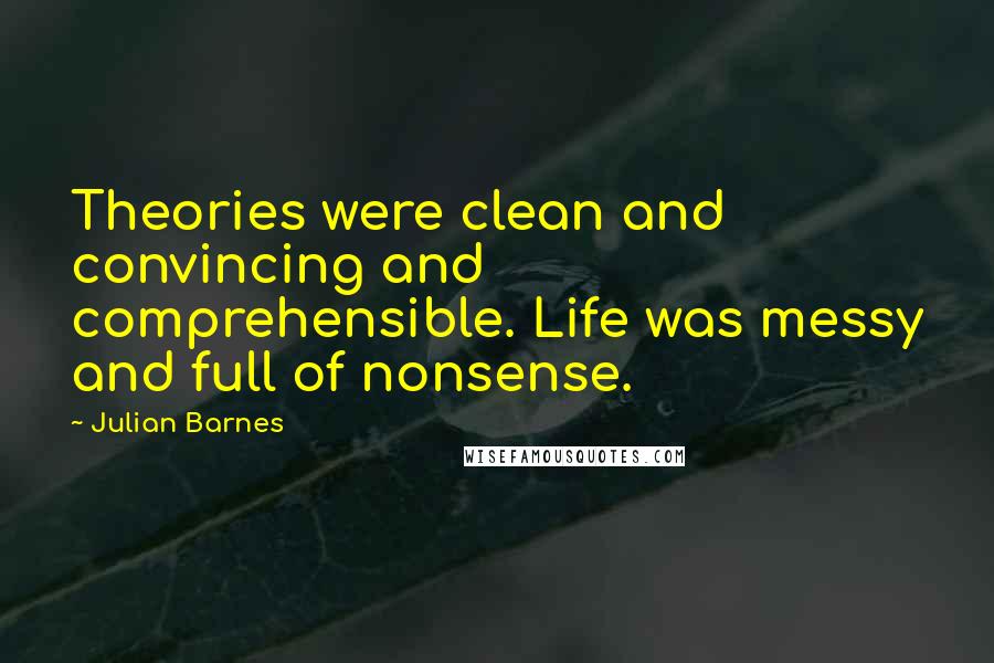 Julian Barnes Quotes: Theories were clean and convincing and comprehensible. Life was messy and full of nonsense.