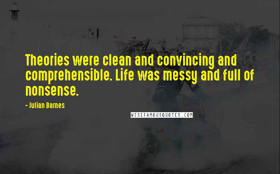 Julian Barnes Quotes: Theories were clean and convincing and comprehensible. Life was messy and full of nonsense.