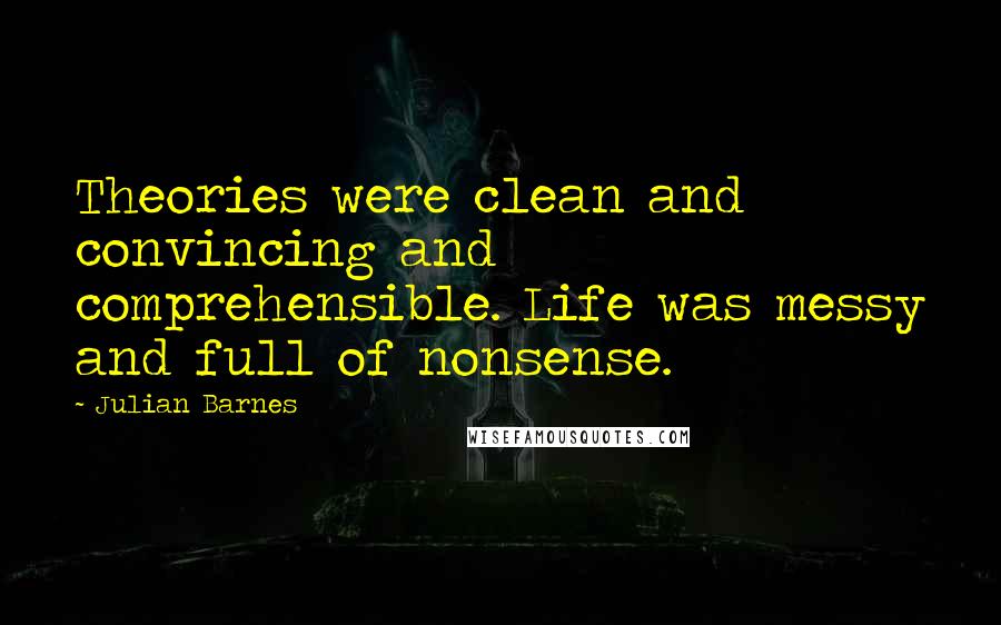 Julian Barnes Quotes: Theories were clean and convincing and comprehensible. Life was messy and full of nonsense.