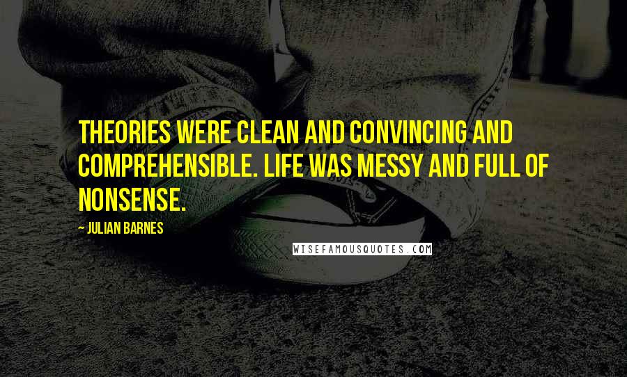 Julian Barnes Quotes: Theories were clean and convincing and comprehensible. Life was messy and full of nonsense.