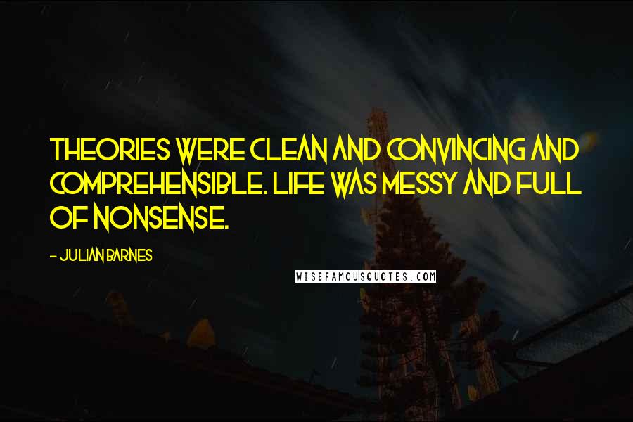 Julian Barnes Quotes: Theories were clean and convincing and comprehensible. Life was messy and full of nonsense.